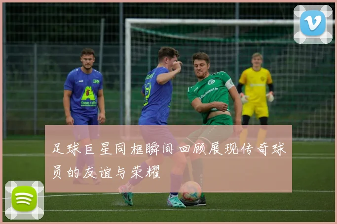 足球巨星同框瞬间回顾展现传奇球员的友谊与荣耀