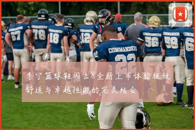 李宁篮球鞋闪击8全新上市体验极致舒适与卓越性能的完美结合