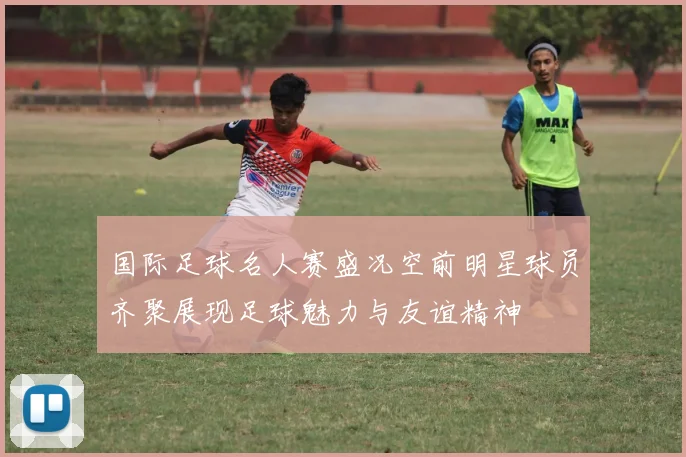 国际足球名人赛盛况空前明星球员齐聚展现足球魅力与友谊精神